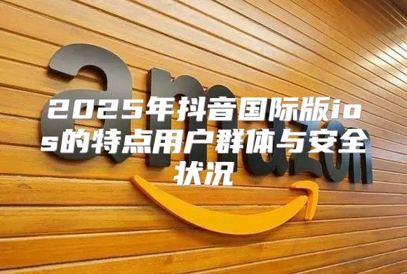 2025年抖音国际版ios的特点用户群体与安全状况