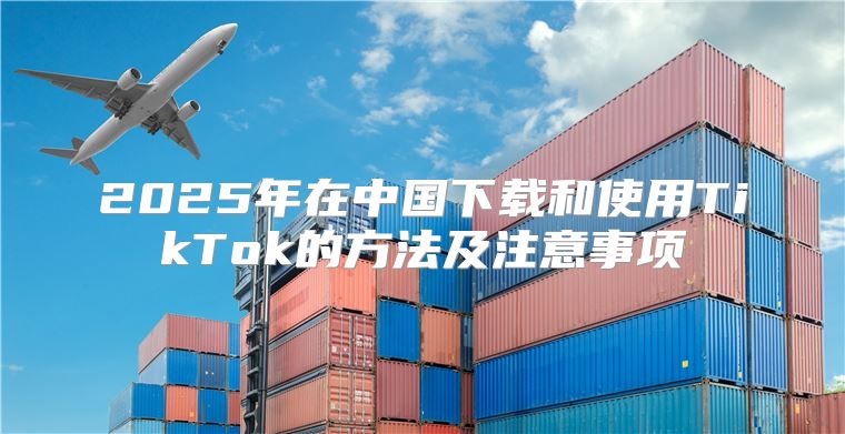 2025年在中国下载和使用TikTok的方法及注意事项