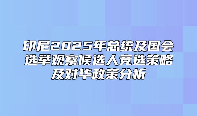 印尼2025年总统及国会选举观察候选人竞选策略及对华政策分析