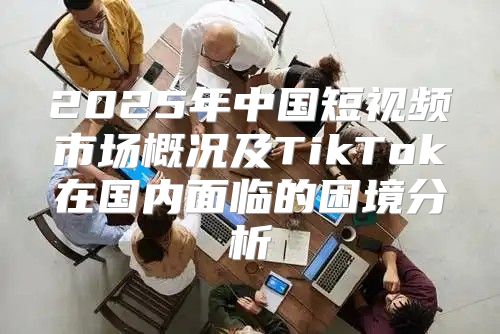 2025年中国短视频市场概况及TikTok在国内面临的困境分析