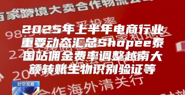 2025年上半年电商行业重要动态汇总Shopee泰国站佣金费率调整越南大额转账生物识别验证等
