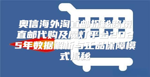 奥信海外淘直邮探秘跨境直邮代购及魔灯平台2025年数据解析与正品保障模式揭秘