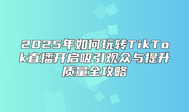 2025年如何玩转TikTok直播开启吸引观众与提升质量全攻略