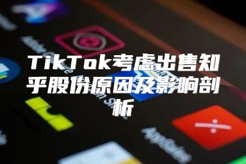 TikTok考虑出售知乎股份原因及影响剖析