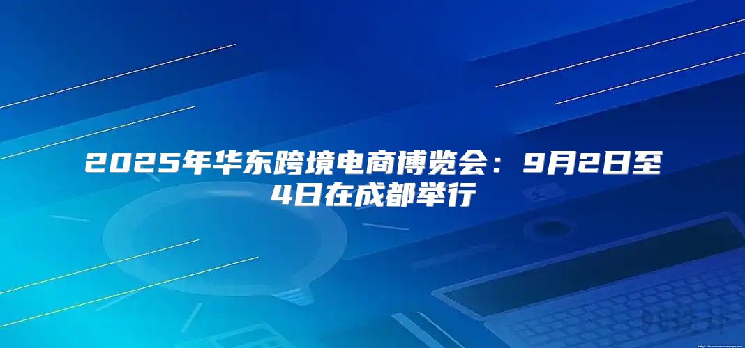 2025年华东跨境电商博览会：9月2日至4日在成都举行