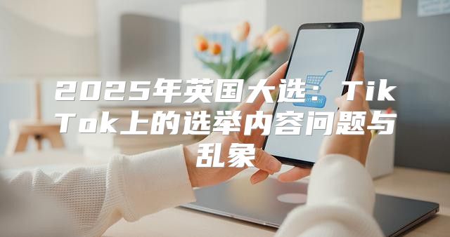 2025年英国大选：TikTok上的选举内容问题与乱象