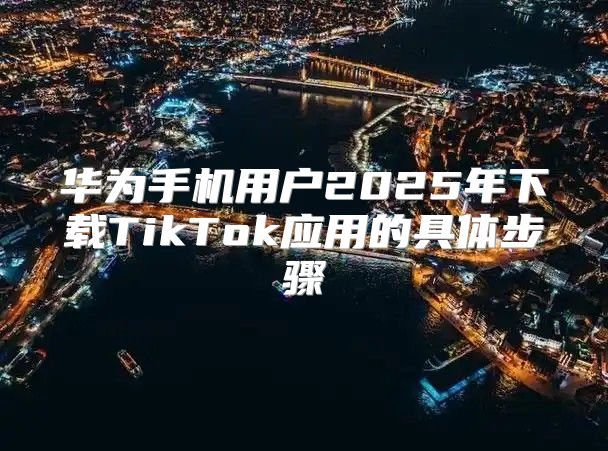 华为手机用户2025年下载TikTok应用的具体步骤