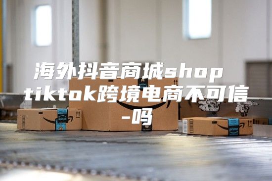 海外抖音商城shop tiktok跨境电商不可信-吗