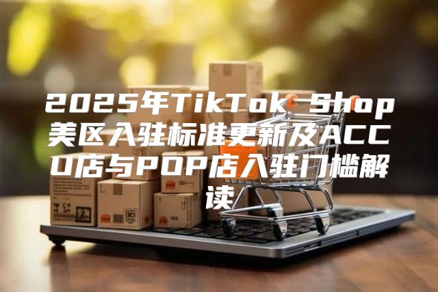 2025年TikTok Shop美区入驻标准更新及ACCU店与POP店入驻门槛解读