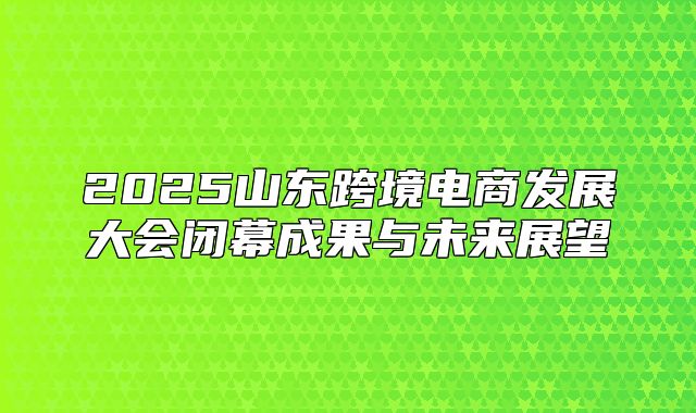 2025山东跨境电商发展大会闭幕成果与未来展望