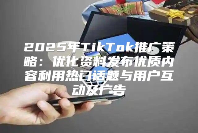2025年TikTok推广策略：优化资料发布优质内容利用热门话题与用户互动及广告