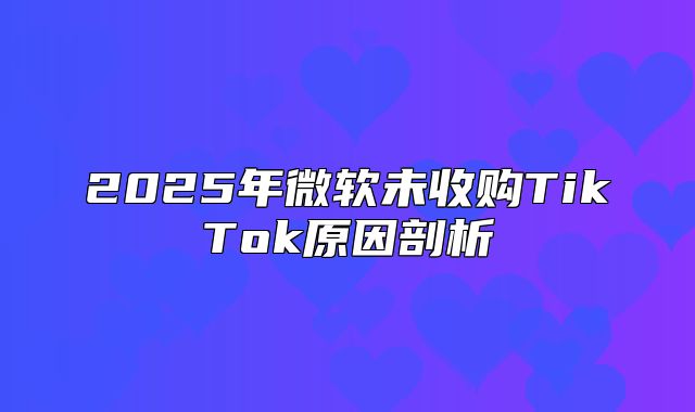 2025年微软未收购TikTok原因剖析