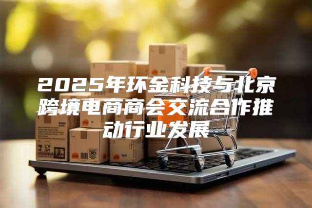 2025年环金科技与北京跨境电商商会交流合作推动行业发展
