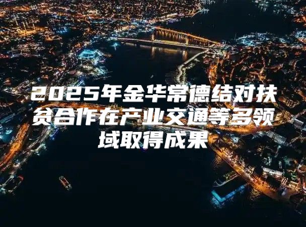 2025年金华常德结对扶贫合作在产业交通等多领域取得成果