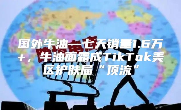 国外牛油—七天销量1.6万+，牛油面霜成TikTok美区护肤届“顶流”