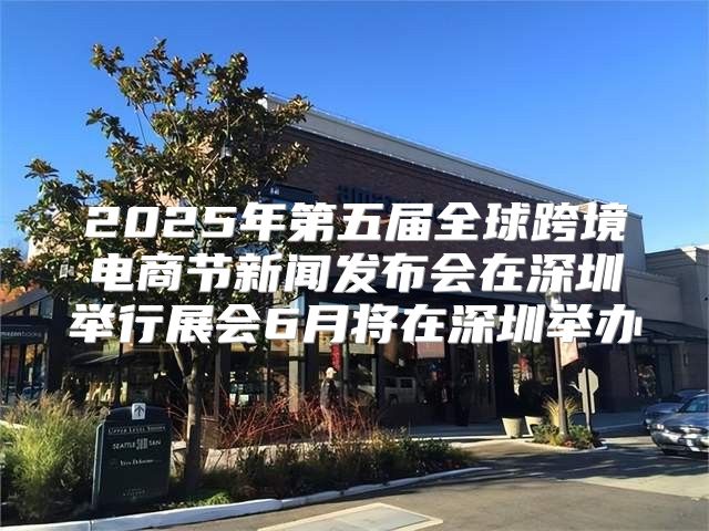 2025年第五届全球跨境电商节新闻发布会在深圳举行展会6月将在深圳举办