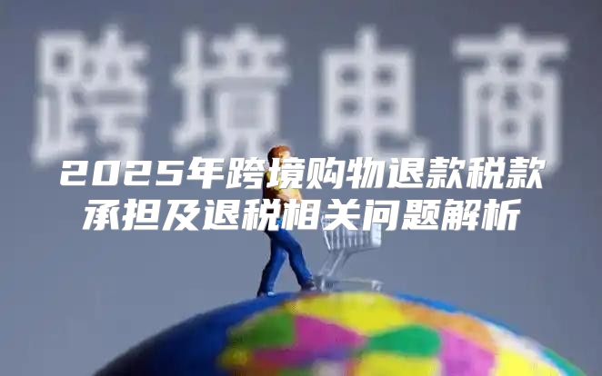 2025年跨境购物退款税款承担及退税相关问题解析