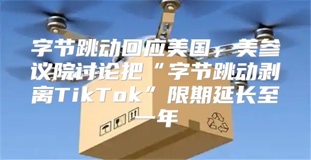 字节跳动回应美国，美参议院讨论把“字节跳动剥离TikTok”限期延长至一年