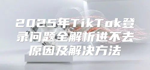 2025年TikTok登录问题全解析进不去原因及解决方法