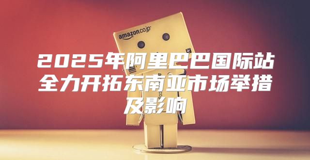 2025年阿里巴巴国际站全力开拓东南亚市场举措及影响