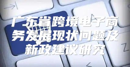 广东省跨境电子商务发展现状问题及新政建议研究