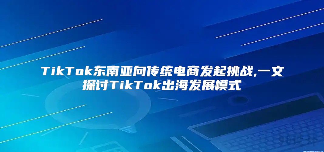 TikTok东南亚向传统电商发起挑战,一文探讨TikTok出海发展模式