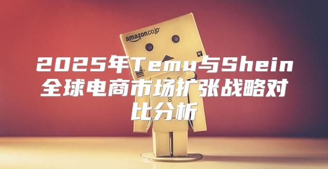 2025年Temu与Shein全球电商市场扩张战略对比分析