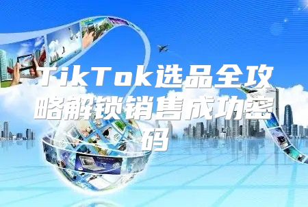 TikTok选品全攻略解锁销售成功密码
