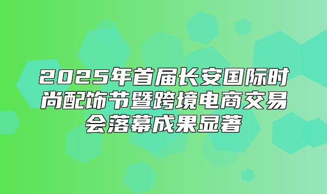 2025年首届长安国际时尚配饰节暨跨境电商交易会落幕成果显著