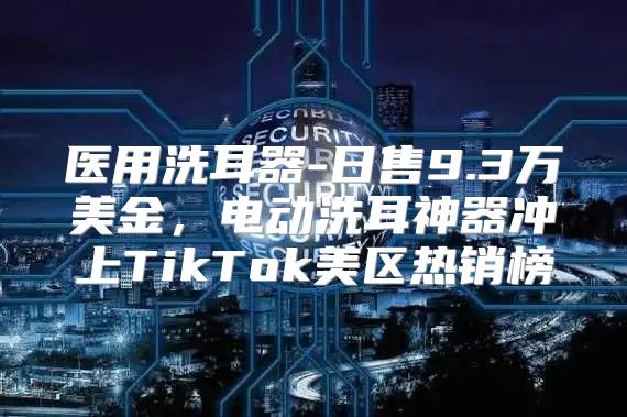 医用洗耳器-日售9.3万美金，电动洗耳神器冲上TikTok美区热销榜