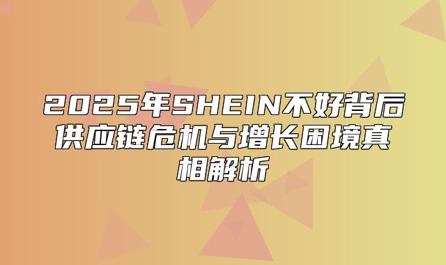 2025年SHEIN不好背后供应链危机与增长困境真相解析