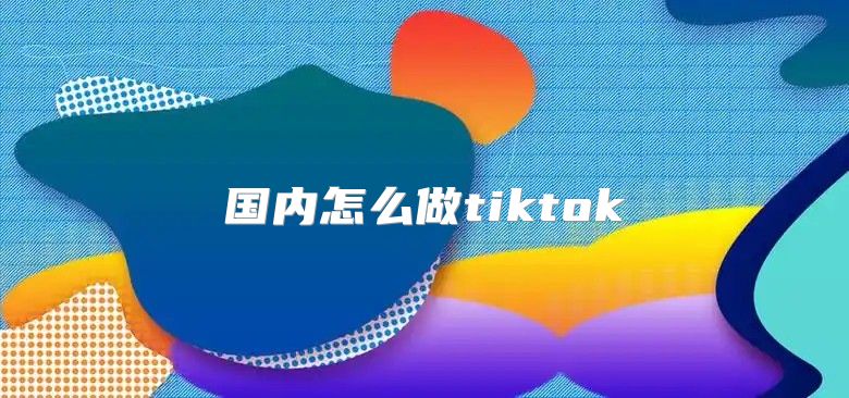 国内怎么做tiktok