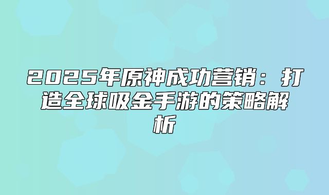 2025年原神成功营销：打造全球吸金手游的策略解析