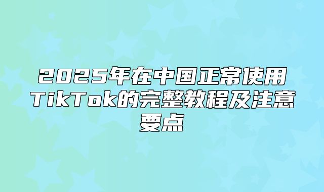 2025年在中国正常使用TikTok的完整教程及注意要点