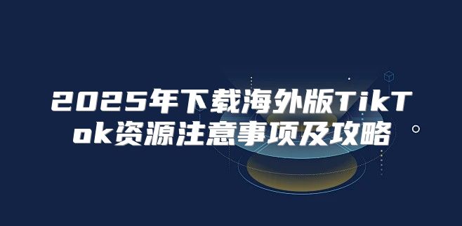 2025年下载海外版TikTok资源注意事项及攻略