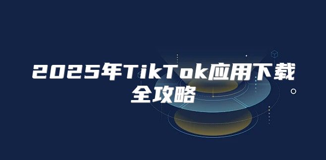 2025年TikTok应用下载全攻略