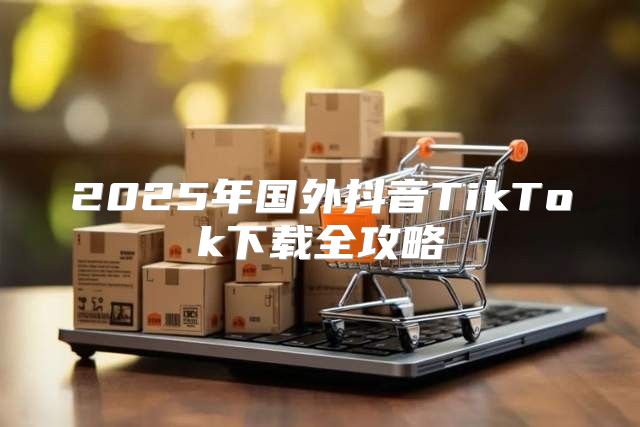2025年国外抖音TikTok下载全攻略
