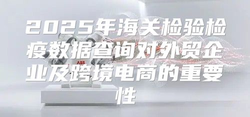 2025年海关检验检疫数据查询对外贸企业及跨境电商的重要性