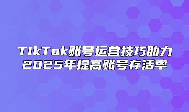 TikTok账号运营技巧助力2025年提高账号存活率