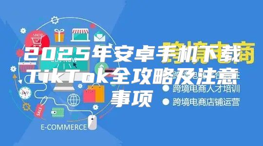 2025年安卓手机下载TikTok全攻略及注意事项