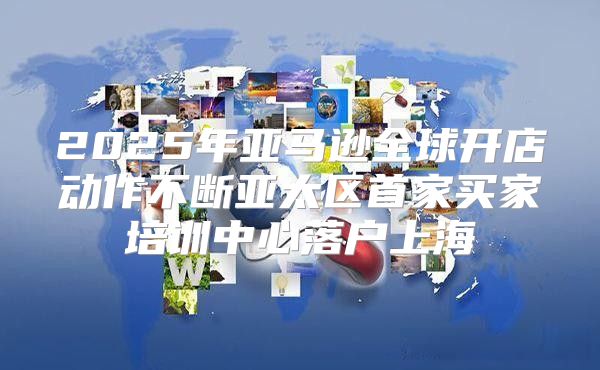 2025年亚马逊全球开店动作不断亚太区首家买家培训中心落户上海