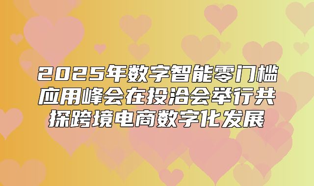 2025年数字智能零门槛应用峰会在投洽会举行共探跨境电商数字化发展