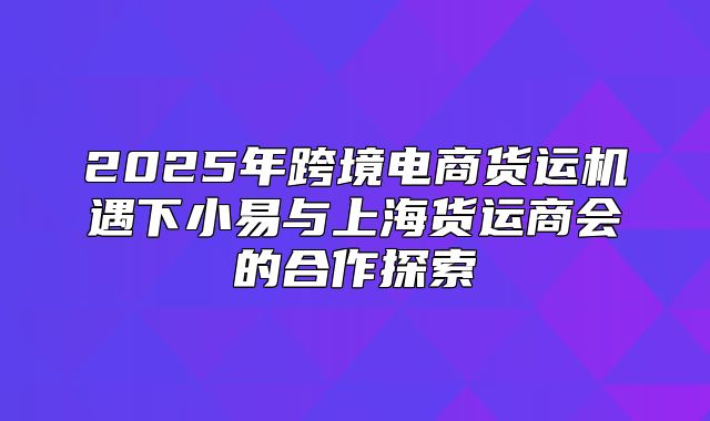 2025年跨境电商货运机遇下小易与上海货运商会的合作探索