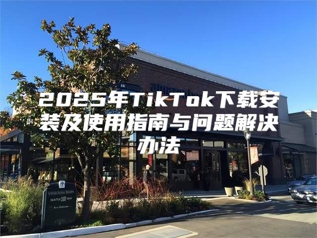 2025年TikTok下载安装及使用指南与问题解决办法