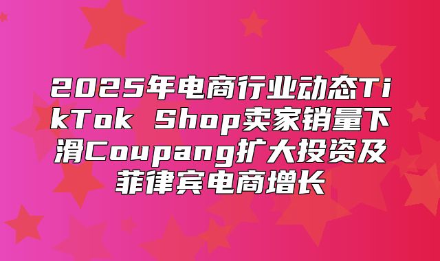 2025年电商行业动态TikTok Shop卖家销量下滑Coupang扩大投资及菲律宾电商增长