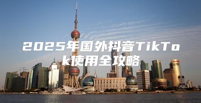 2025年国外抖音TikTok使用全攻略
