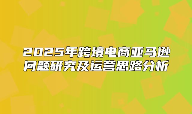 2025年跨境电商亚马逊问题研究及运营思路分析