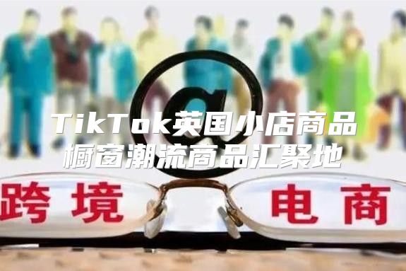 TikTok英国小店商品橱窗潮流商品汇聚地