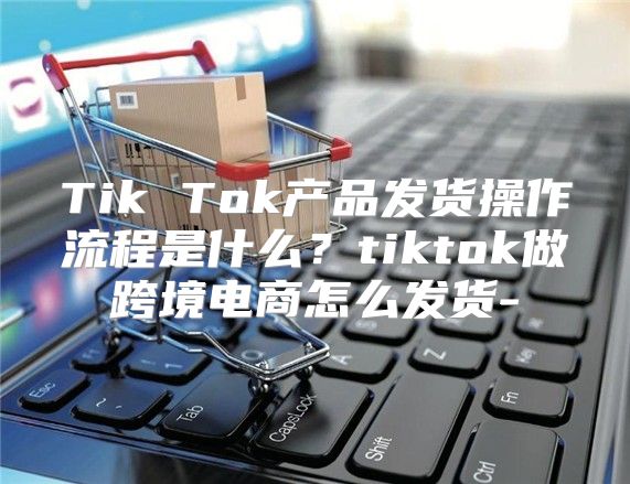 Tik Tok产品发货操作流程是什么？tiktok做跨境电商怎么发货-