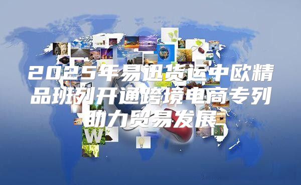 2025年易迅货运中欧精品班列开通跨境电商专列助力贸易发展